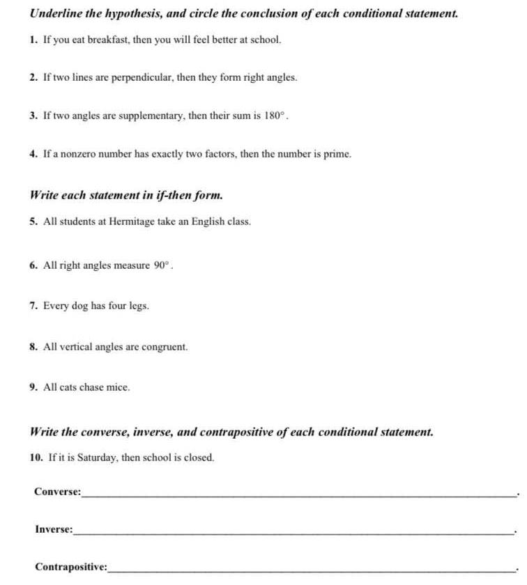 Underline the hypothesis, and circle the conclusion of each conditional statement. 
1. If you eat breakfast, then you will feel better at school. 
2. If two lines are perpendicular, then they form right angles. 
3. If two angles are supplementary, then their sum is 180°. 
4. If a nonzero number has exactly two factors, then the number is prime. 
Write each statement in if-then form. 
5. All students at Hermitage take an English class. 
6. All right angles measure 90°. 
7. Every dog has four legs. 
8. All vertical angles are congruent. 
9. All cats chase mice. 
Write the converse, inverse, and contrapositive of each conditional statement. 
10. If it is Saturday, then school is closed. 
Converse: _. 
Inverse:_ . 
Contrapositive:_ 
.