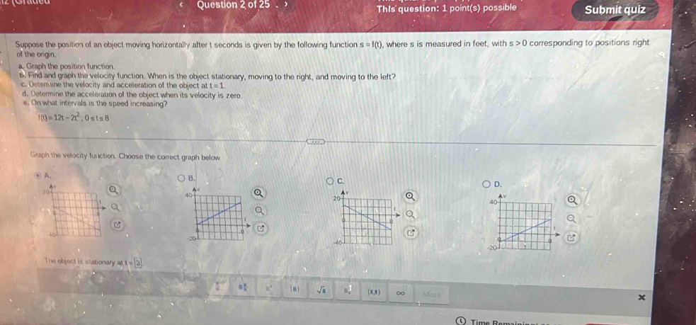 of ∠ 5 This' question: 1 point(s) possible Suḫmit quiz 
Suppose the position of an object moving horizontally after t seconds is given by the following function s=f(t) , where s is measured in feet, with s>0 corresponding to positions right 
of the orgin. 
a. Graph the position function. 
6. Find and graph the velocity function. When is the object stationary, moving to the right, and moving to the left? 
c. Deterine the velocity and acceleration of the object at t=1
d. Determine the acceleration of the object when its velocity is zero 
e. On what intervals is the speed increasing?
f(t)=12t-2t^2 , 0 ≤ t ≤ 8
Graph the velocity function. Choose the correct graph below 
② A. 
B. 
C. 
D. 
The object is stationary at f=3
□ 10° [m] sqrt(a) N_x^2 (0,8) ∞ Mare