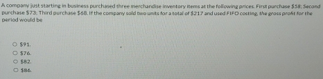 A company just starting in business purchased three merchandise inventory items at the following prices. First purchase $58; Second
purchase $73. Third purchase $68. If the company sold two units for a total of $217 and used FIFO costing, the gross pront for the
period would be
$91.
$76.
$82.
$B6