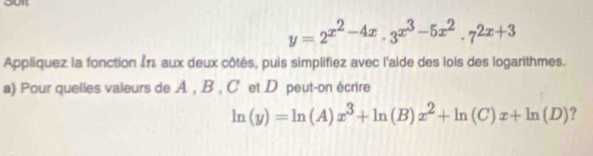 ourt
y=2^(x^2)-4x· 3^(x^3)-5x^2· 7^(2x+3)
Appliquez la fonction ζπ. aux deux côtés, puis simplifiez avec l'aide des lois des logarithmes.
a) Pour quelles valeurs de A , B , C et D peut-on écrire
ln (y)=ln (A)x^3+ln (B)x^2+ln (C)x+ln (D) ?