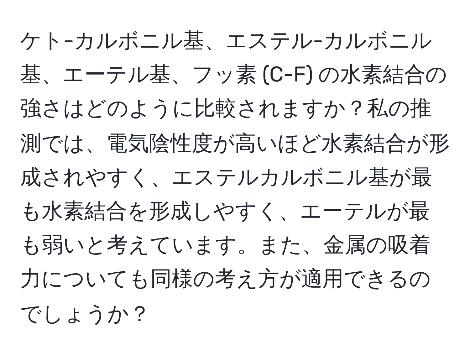 ケト-カルボニル基、エステル-カルボニル基、エーテル基、フッ素 (C-F) の水素結合の強さはどのように比較されますか？私の推測では、電気陰性度が高いほど水素結合が形成されやすく、エステルカルボニル基が最も水素結合を形成しやすく、エーテルが最も弱いと考えています。また、金属の吸着力についても同様の考え方が適用できるのでしょうか？