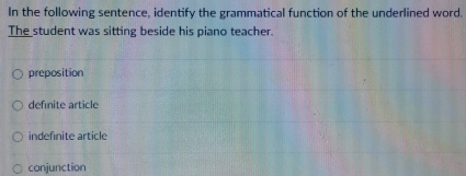 In the following sentence, identify the grammatical function of the underlined word.
The student was sitting beside his piano teacher.
preposition
defnite article
indefinite article
conjunction