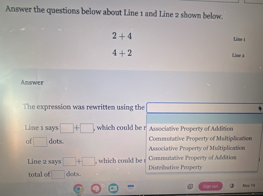 Answer the questions below about Line 1 and Line 2 shown below.
2+4
Line 1
4+2
Line 2
Answer
The expression was rewritten using the
Line 1 says □ +□ , which could be r Associative Property of Addition
of □ dots. Commutative Property of Multiplication
Associative Property of Multiplication
Line 2 says □ +□ , which could be r Commutative Property of Addition
Distributive Property
total of □ dots.
Sign out Nov 15