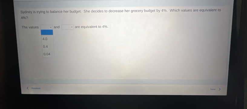 Sydney is trying to balance her budget. She decides to decrease her grocery budget by 4%. Which values are equivalent to
4%?
The values · and □ are equivalent to 4%.
4.0
0.4
0.04
Niod