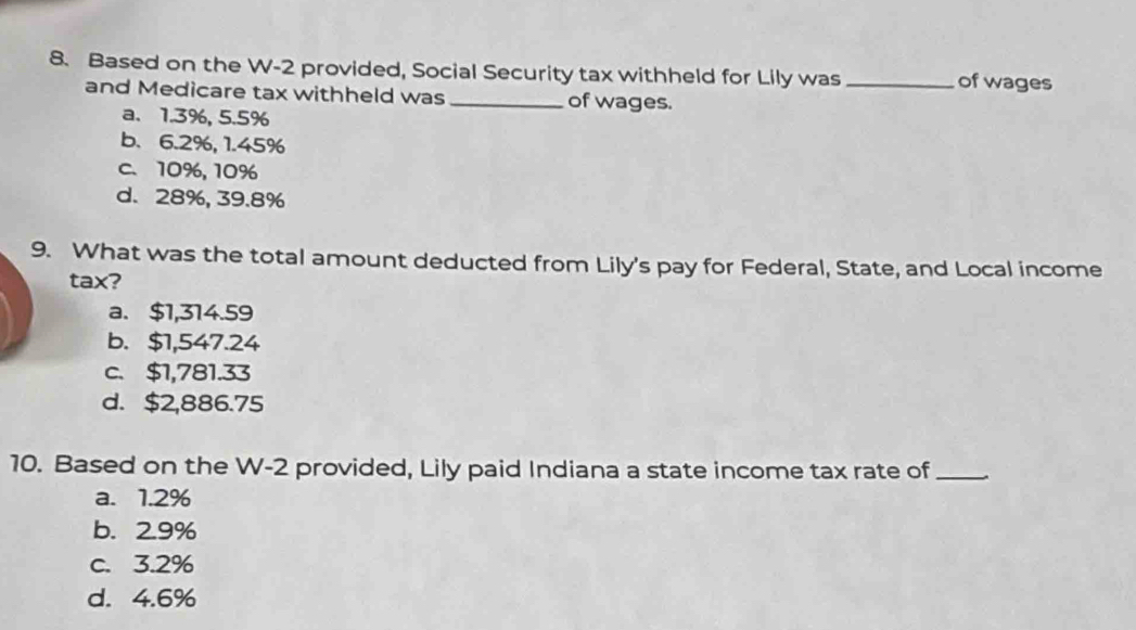 Based on the W-2 provided, Social Security tax withheld for Lily was_ of wages
and Medicare tax withheld was_ of wages.
a. 1.3%, 5.5%
b. 6.2%, 1.45%
c. 10%, 10%
d. 28%, 39.8%
9. What was the total amount deducted from Lily's pay for Federal, State, and Local income
tax?
a. $1,314.59
b. $1,547.24
c、 $1,781.33
d. $2,886.75
10. Based on the W-2 provided, Lily paid Indiana a state income tax rate of_
a. 1.2%
b. 2.9%
c. 3.2%
d. 4.6%