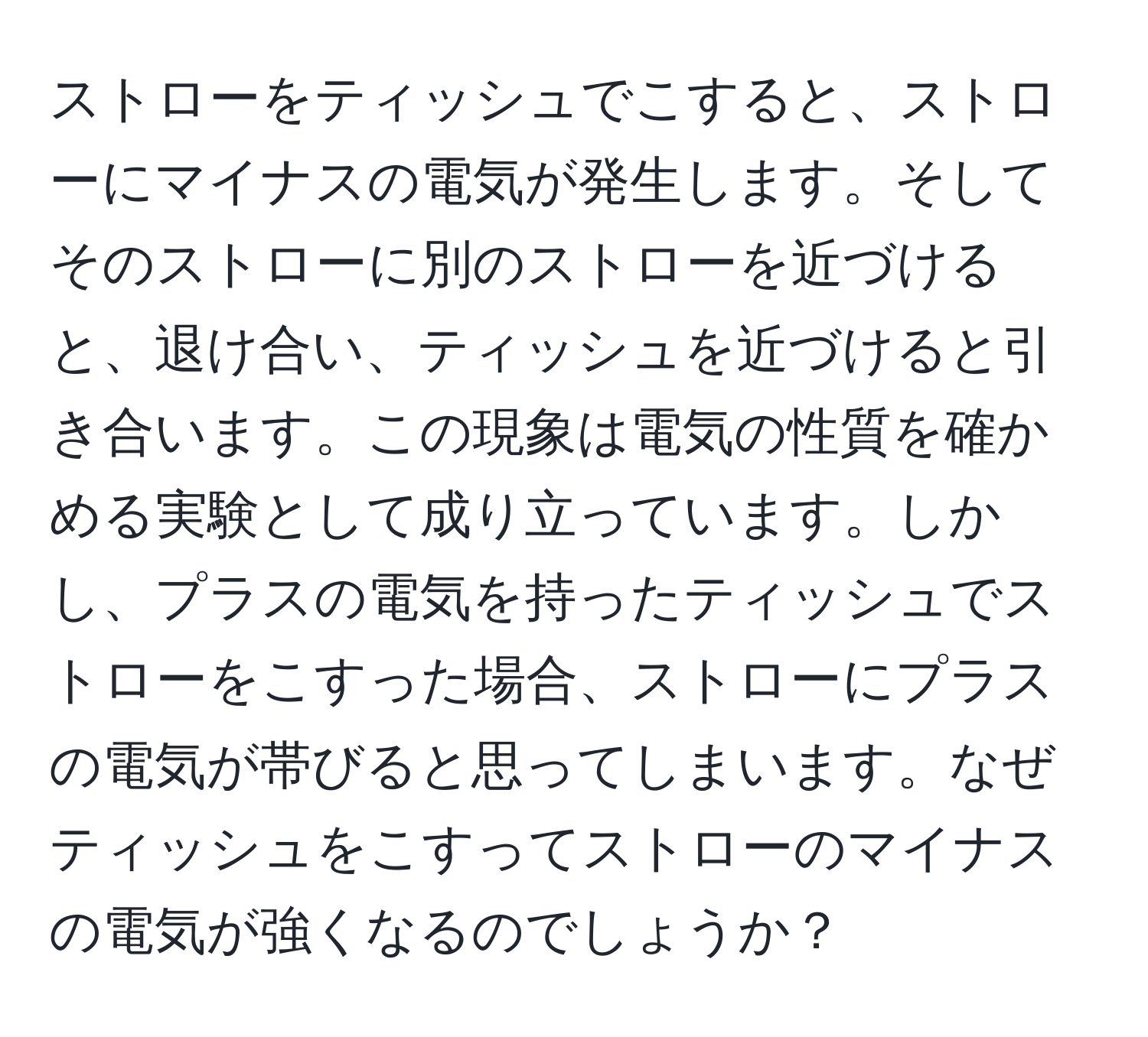 ストローをティッシュでこすると、ストローにマイナスの電気が発生します。そしてそのストローに別のストローを近づけると、退け合い、ティッシュを近づけると引き合います。この現象は電気の性質を確かめる実験として成り立っています。しかし、プラスの電気を持ったティッシュでストローをこすった場合、ストローにプラスの電気が帯びると思ってしまいます。なぜティッシュをこすってストローのマイナスの電気が強くなるのでしょうか？