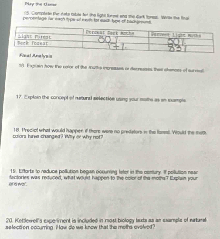 Play the Game 
15. Complete the data table for the light forest and the dark forest, Wile the final 
percentage for each type of moth for each type of background. 
Analysis 
16. Explain how the color of the moths increases or decreases their chances of survival 
17. Explain the concept of natural selection using your moths as an example 
18. Predict what would happen if there were no predators in the forest. Would the moth 
colors have changed? Why or why not? 
19. Efforts to reduce pollution began occurring later in the century. If pollution near 
factories was reduced, what would happen to the color of the moths? Explain your 
answer. 
20. Kettlewell's experiment is included in most biology texts as an example of natural 
selection occurring. How do we know that the moths evolved?