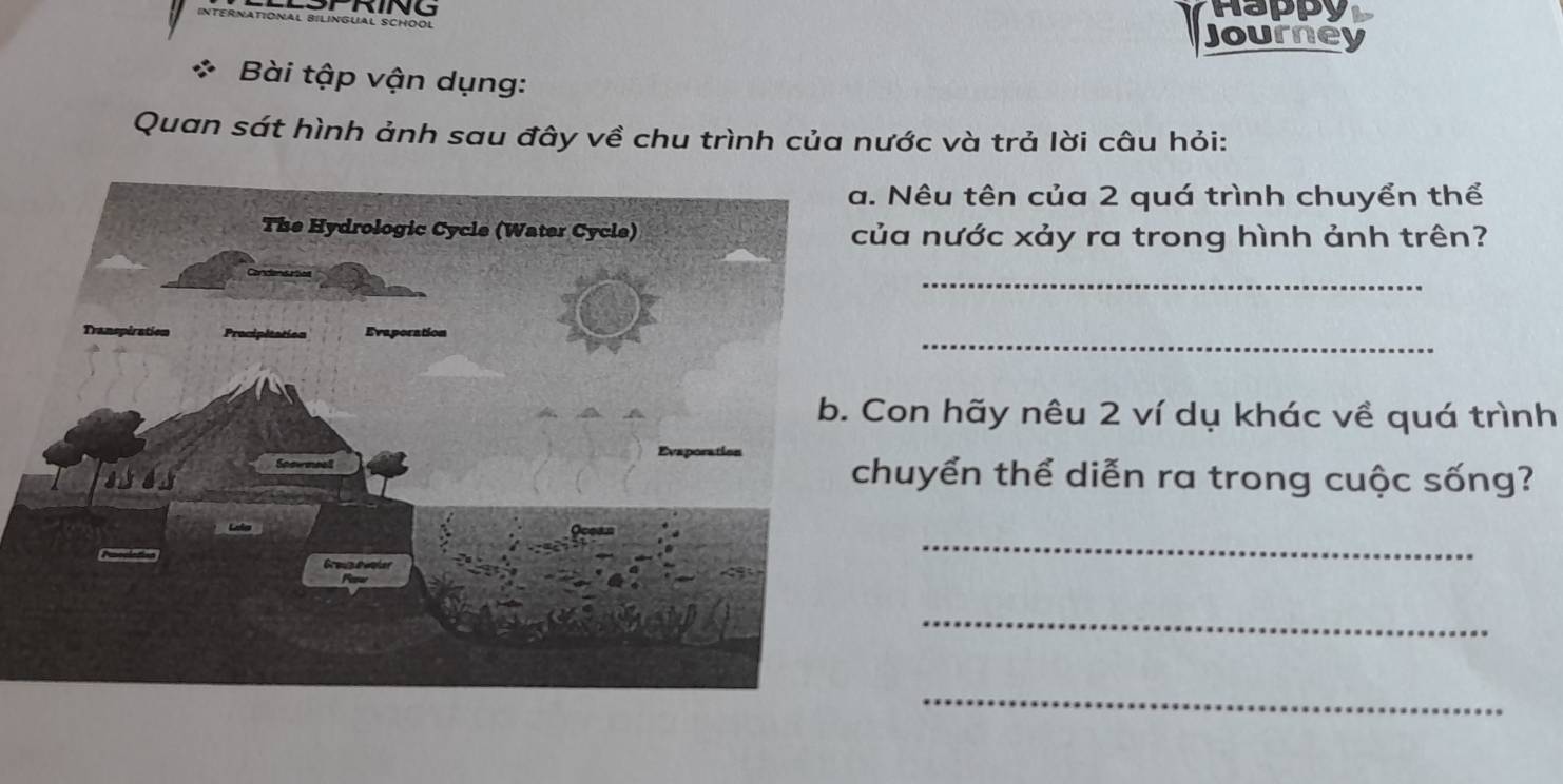 Happy 
ATÍONAL BILINGUAL SCHOOL 
Journe 
Bài tập vận dụng: 
Quan sát hình ảnh sau đây về chu trình của nước và trả lời câu hỏi: 
Nêu tên của 2 quá trình chuyển thể 
a nước xảy ra trong hình ảnh trên? 
_ 
_ 
on hãy nêu 2 ví dụ khác về quá trình 
huyển thể diễn ra trong cuộc sống? 
_ 
_ 
_