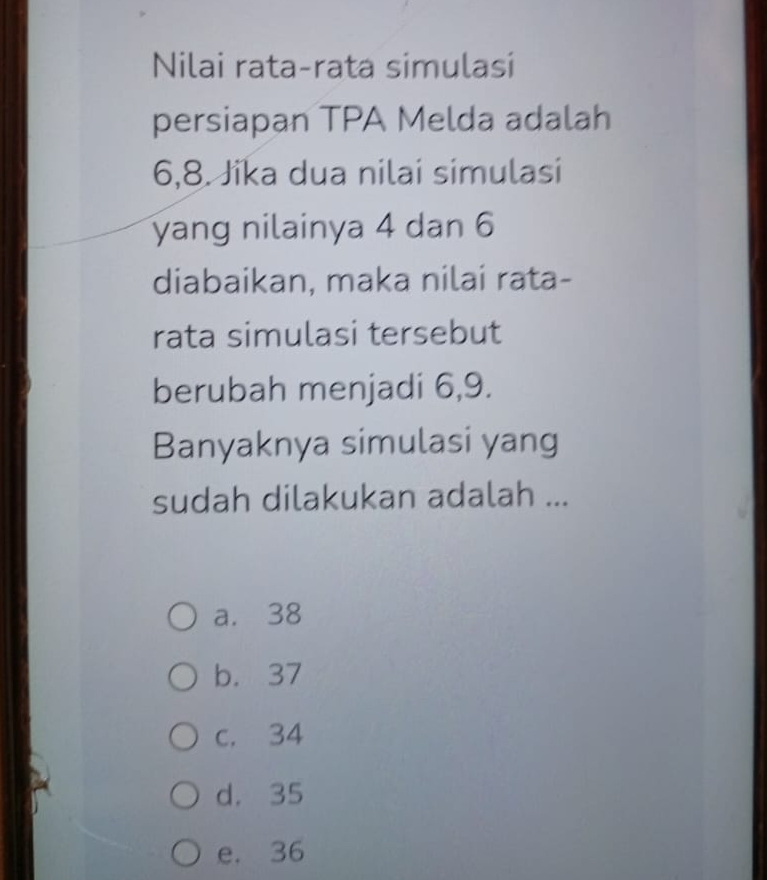 Nilai rata-rata simulasi
persiapan TPA Melda adalah
6, 8. Jika dua nilai simulasi
yang nilainya 4 dan 6
diabaikan, maka nilai rata-
rata simulasi tersebut
berubah menjadi 6, 9.
Banyaknya simulasi yang
sudah dilakukan adalah ...
a. 38
b. 37
c. 34
d. 35
e. 36