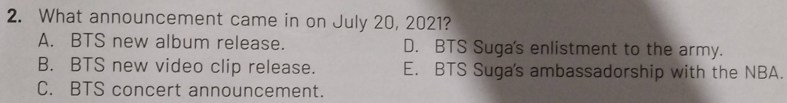 What announcement came in on July 20, 2021?
A. BTS new album release. D. BTS Suga's enlistment to the army.
B. BTS new video clip release. E. BTS Suga's ambassadorship with the NBA.
C. BTS concert announcement.