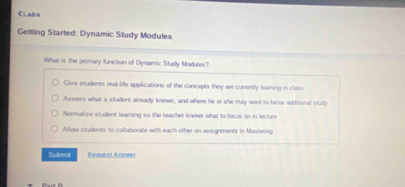 Give students real-life applications of the concepts they are currently learning in class
Assess what a student already knows, and where he or she may want to focus additional study
Normalize student learning so the teacher knows what to focus on in lecture
Allow students to collaborate with each other on assignments in Mastering
Submit Request Answer
Part R