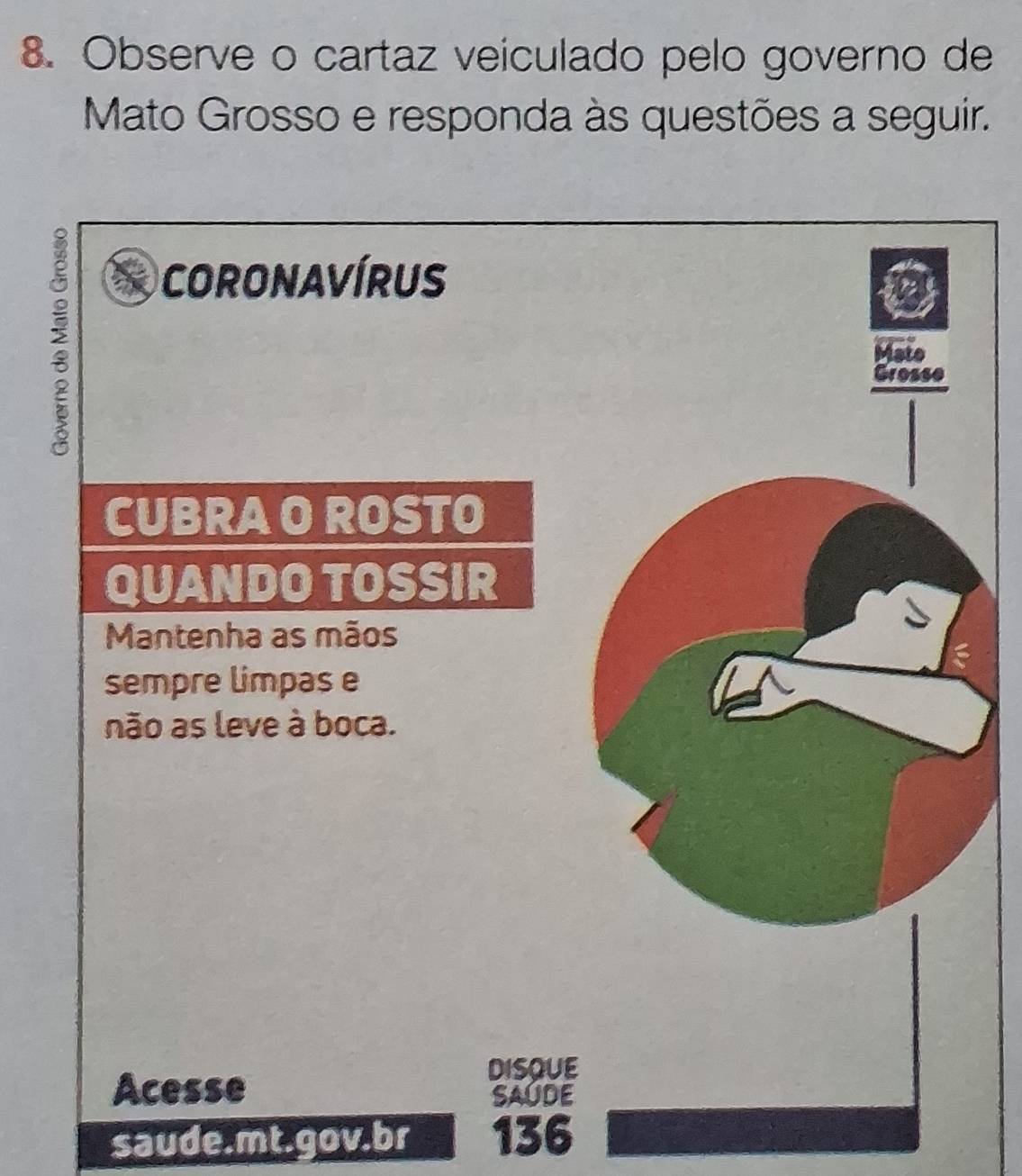 Observe o cartaz veiculado pelo governo de 
Mato Grosso e responda às questões a seguir. 
CORONAVÍRUS 
CUBRA O ROSTO 
QUANDO TOSSIR 
Mantenha as mãos 
sempre limpas e 
não as leve à boca. 
Acesse 
DISQUE 
SAUDE 
saude.mt.gov.br 136