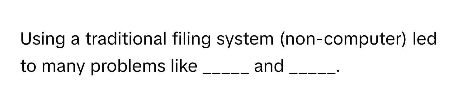 Using a traditional filing system (non-computer) led to many problems like _____ and _____.