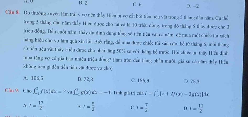 A. 0 B. 2 C. 6
D. -2
Câu 8. Do thường xuyên làm trái ý vợ nên thầy Hiểu bị vợ cắt bớt tiền tiêu vặt trong 5 tháng đầu năm. Cụ thể,
trong 5 tháng đầu năm thầy Hiểu được cho tất cả là 10 triệu đồng, trong đó tháng 5 thầy được cho 3
triệu đồng. Đến cuối năm, thầy dự định dung tổng số tiền tiêu vặt cả năm đề mua một chiếc túi xách
hàng hiệu cho vợ làm quả xin lỗi. Biết rằng, để mua được chiếc túi xách đó, kể từ tháng 6, mỗi tháng
số tiền tiêu vặt thầy Hiếu được cho phải tăng 50% so với tháng kề trước. Hỏi chiếc túi thầy Hiếu định
mua tặng vợ có giá bao nhiêu triệu đồng? (làm tròn đến hàng phần mười, giả sử cả năm thầy Hiếu
không tiêu gì đến tiền tiêu vặt được vợ cho)
A. 106,5 B. 72, 3 C. 155, 8 D. 75, 3
Câu 9. Cho ∈t _(-1)^2f(x)dx=2 và ∈t _(-1)^2g(x)dx=-1. Tính giá trị của I=∈t _(-1)^2[x+2f(x)-3g(x)]dx
A. I= 17/2  B. I= 5/2  C. I= 7/2  D. I= 11/2 