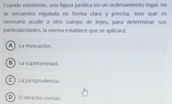 Cuando existiendo, una figura jurídica en un ordenamiento legal, no
se encuentra regulada en forma clara y precisa, sino que es
necesario acudir a otro cuerpo de leyes, para determinar sus
particularidades, la norma establece que se aplicará:
A) La revocación.
B La supletoriedad.
C La jurisprudencia.
D El derecho común.