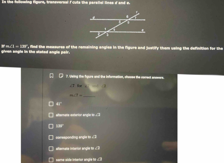 In the following figure, transversal f cuts the parallel lines d and e.
If m∠ 1=139° , find the measures of the remaining angles in the figure and justify them using the definition for the
given angle in the stated angle pair.
7. Using the figure and the information, choose the correct answers.
∠ 7 for ∠ 7 and ∠ 2. 
_ m∠ 7=
41°
alternate exterior angle to ∠ 2
139°
corresponding angle to ∠ 2
alternate interior angle to ∠ 2
same side interior angle to ∠ 2