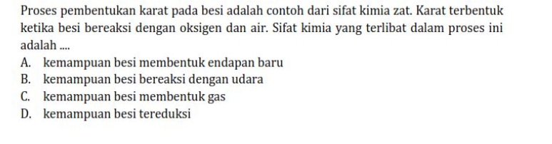 Proses pembentukan karat pada besi adalah contoh dari sifat kimia zat. Karat terbentuk
ketika besi bereaksi dengan oksigen dan air. Sifat kimia yang terlibat dalam proses ini
adalah ....
A. kemampuan besi membentuk endapan baru
B. kemampuan besi bereaksi dengan udara
C. kemampuan besi membentuk gas
D. kemampuan besi tereduksi