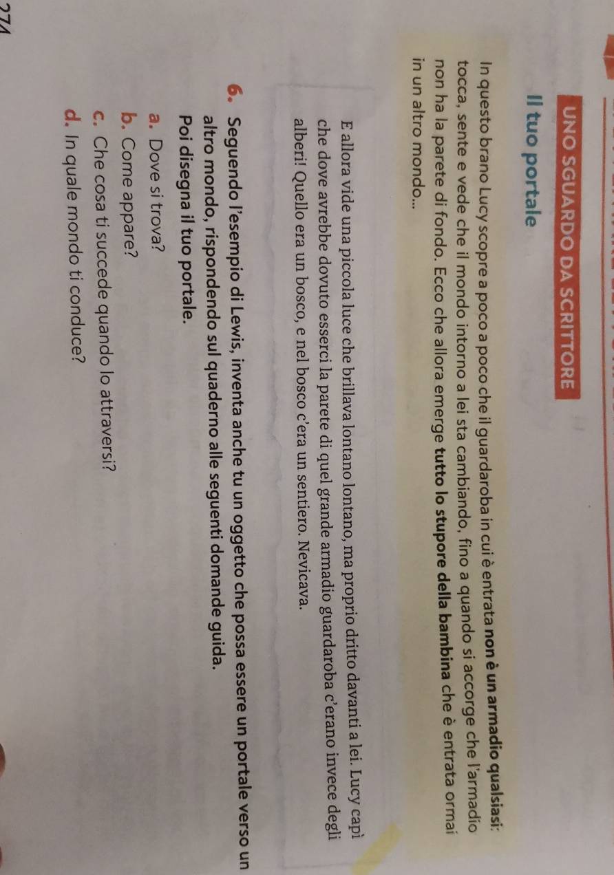 UNO SGUARDO DA SCRITTORE 
Il tuo portale 
In questo brano Lucy scopre a poco a poco che il guardaroba in cui è entrata non è un armadio qualsiasi: 
tocca, sente e vede che il mondo intorno a lei sta cambiando, fino a quando si accorge che l'armadio 
non ha la parete di fondo. Ecco che allora emerge tutto lo stupore della bambina che è entrata ormai 
in un altro mondo... 
E allora vide una piccola luce che brillava lontano lontano, ma proprio dritto davanti a lei. Lucy capì 
che dove avrebbe dovuto esserci la parete di quel grande armadio guardaroba c’erano invece degli 
alberi! Quello era un bosco, e nel bosco c’era un sentiero. Nevicava. 
6. Seguendo l’esempio di Lewis, inventa anche tu un oggetto che possa essere un portale verso un 
altro mondo, rispondendo sul quaderno alle seguenti domande guida. 
Poi disegna il tuo portale. 
a. Dove si trova? 
b. Come appare? 
c. Che cosa ti succede quando lo attraversi? 
d. In quale mondo ti conduce? 
271