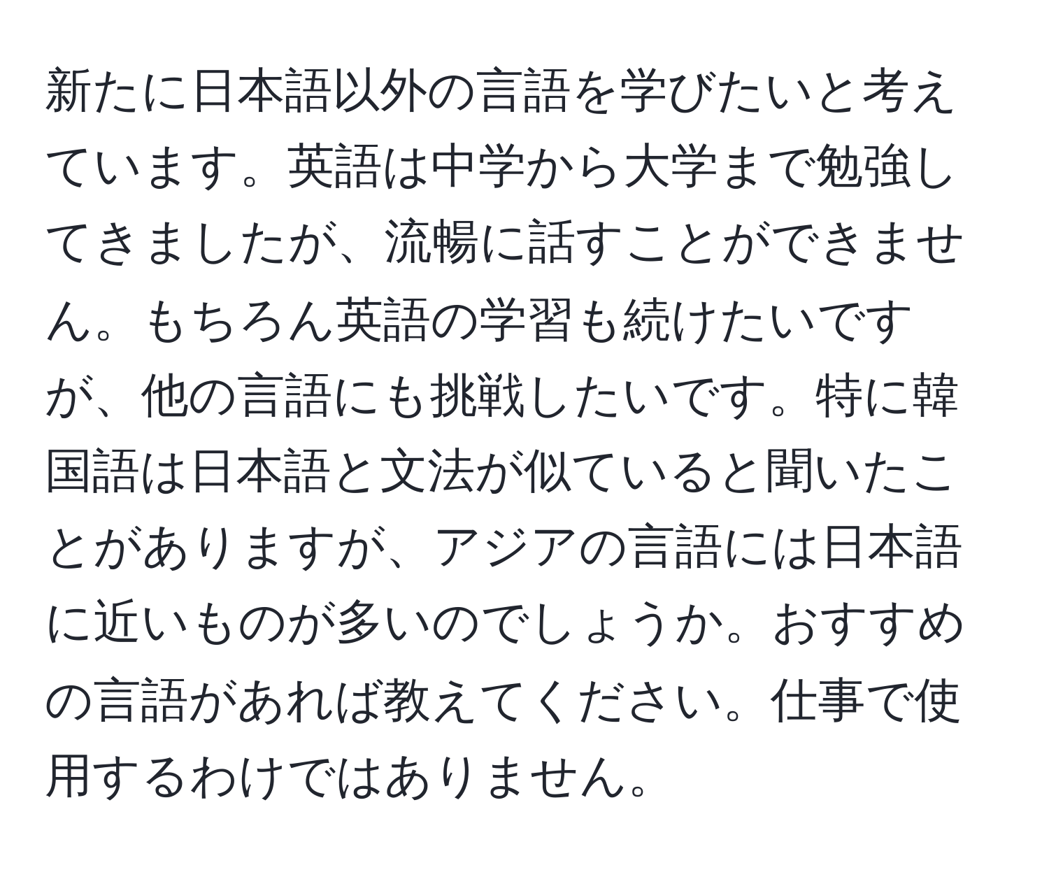 新たに日本語以外の言語を学びたいと考えています。英語は中学から大学まで勉強してきましたが、流暢に話すことができません。もちろん英語の学習も続けたいですが、他の言語にも挑戦したいです。特に韓国語は日本語と文法が似ていると聞いたことがありますが、アジアの言語には日本語に近いものが多いのでしょうか。おすすめの言語があれば教えてください。仕事で使用するわけではありません。