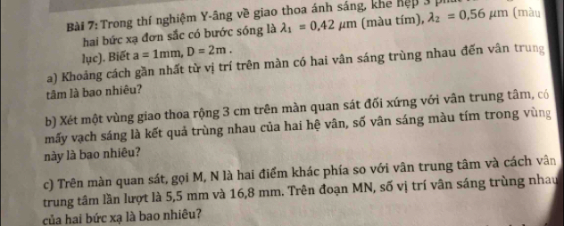 Trong thí nghiệm Y-âng về giao thoa ánh sáng, khe hệp 3 pí 
hai bức xạ đơn sắc có bước sóng là lambda _1=0.42mu m (màu tím), lambda _2=0.56mu m (màu 
lục). Biết a=1mm, D=2m. 
a) Khoảng cách gần nhất từ vị trí trên màn có hai vân sáng trùng nhau đến vân trung 
tâm là bao nhiêu? 
b) Xét một vùng giao thoa rộng 3 cm trên màn quan sát đối xứng với vân trung tâm, có 
mấy vạch sáng là kết quả trùng nhau của hai hệ vân, số vân sáng màu tím trong vùng 
này là bao nhiêu? 
c) Trên màn quan sát, gọi M, N là hai điểm khác phía so với vân trung tâm và cách vân 
trung tâm lần lượt là 5,5 mm và 16,8 mm. Trên đoạn MN, số vị trí vân sáng trùng nhau 
của hai bức xạ là bao nhiêu?