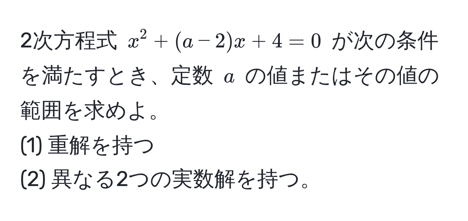 2次方程式 $x^2 + (a - 2)x + 4 = 0$ が次の条件を満たすとき、定数 $a$ の値またはその値の範囲を求めよ。  
(1) 重解を持つ  
(2) 異なる2つの実数解を持つ。