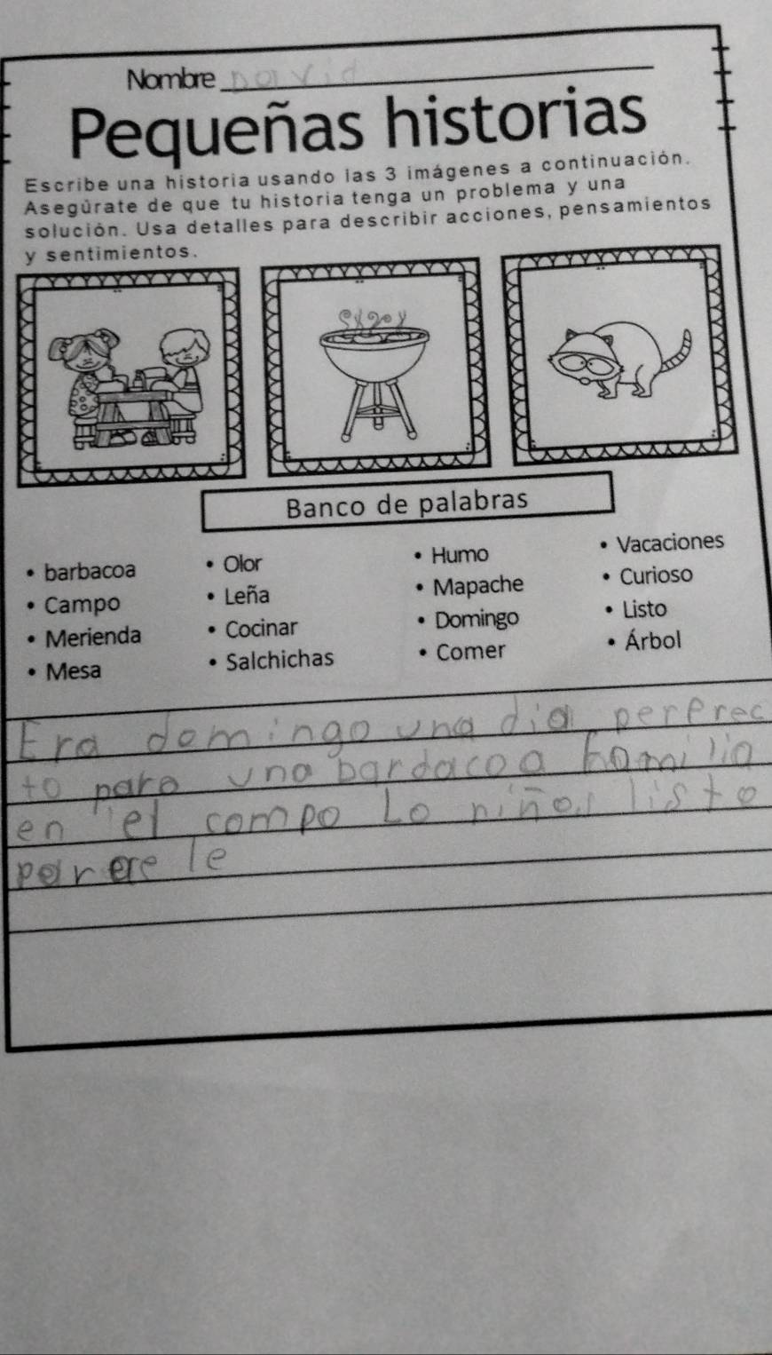 Nombre 
_ 
Pequeñas historias 
Escribe una historia usando las 3 imágenes a continuación. 
Asegúrate de que tu historia tenga un problema y una 
solución. Usa detalles para describir acciones, pensamientos 
y sentimientos. 
Banco de palabras 
Humo 
barbacoa Olor Vacaciones 
Leña 
Mapache Curioso 
Campo Listo 
Merienda Cocinar Domingo 
Mesa Salchichas Comer 
Árbol 
_ 
_ 
_ 
_ 
_ 
_ 
_ 
_ 
_