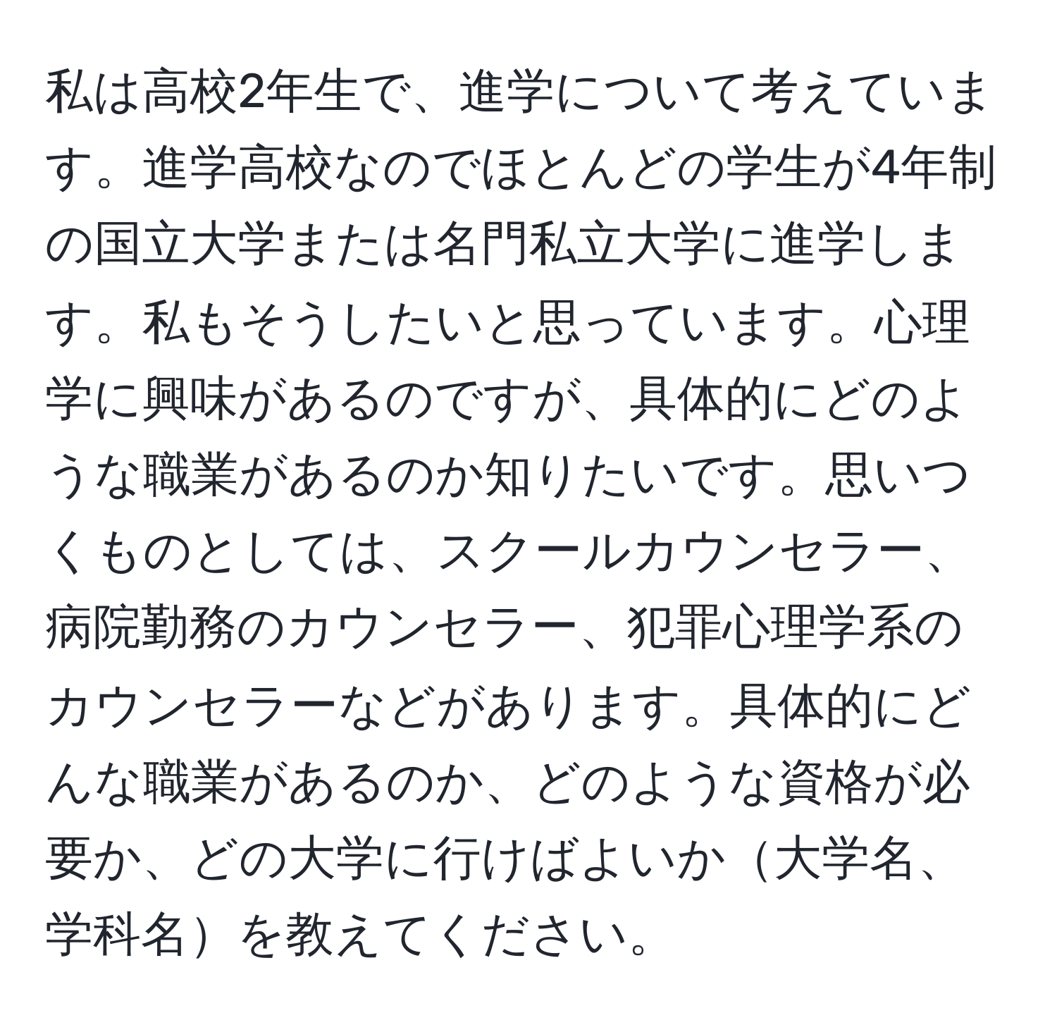 私は高校2年生で、進学について考えています。進学高校なのでほとんどの学生が4年制の国立大学または名門私立大学に進学します。私もそうしたいと思っています。心理学に興味があるのですが、具体的にどのような職業があるのか知りたいです。思いつくものとしては、スクールカウンセラー、病院勤務のカウンセラー、犯罪心理学系のカウンセラーなどがあります。具体的にどんな職業があるのか、どのような資格が必要か、どの大学に行けばよいか大学名、学科名を教えてください。