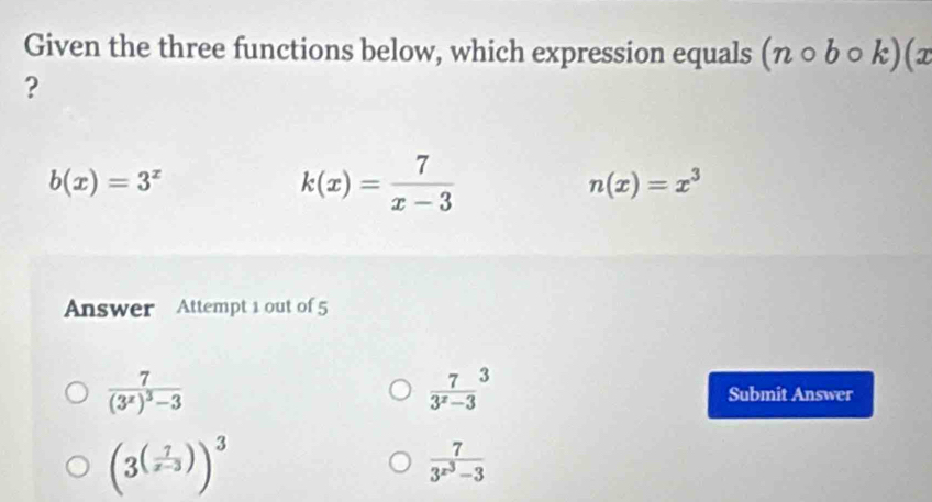 Given the three functions below, which expression equals (ncirc bcirc k)(x
?
b(x)=3^x
k(x)= 7/x-3 
n(x)=x^3
Answer Attempt 1 out of 5
 7/3^x-3 ^3
frac 7(3^x)^3-3 Submit Answer
(3^((frac 7)x-3))^3
frac 73^(x^3)-3