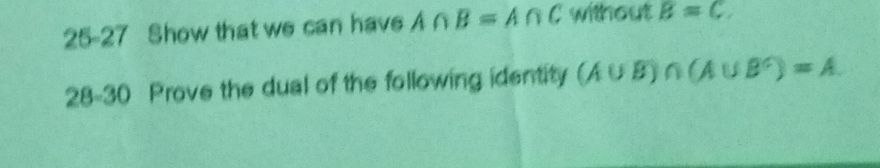 25-27 Show that we can have A∩ B=A∩ C without B=C
28-30 Prove the dual of the following identity (A∪ B)∩ (A∪ B^(∩))=A