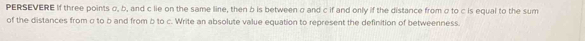 PERSEVERE If three points σ, b, and c lie on the same line, then b is between σ and c if and only if the distance from σ to c is equal to the sum 
of the distances from σ to b and from b to c. Write an absolute value equation to represent the definition of betweenness.