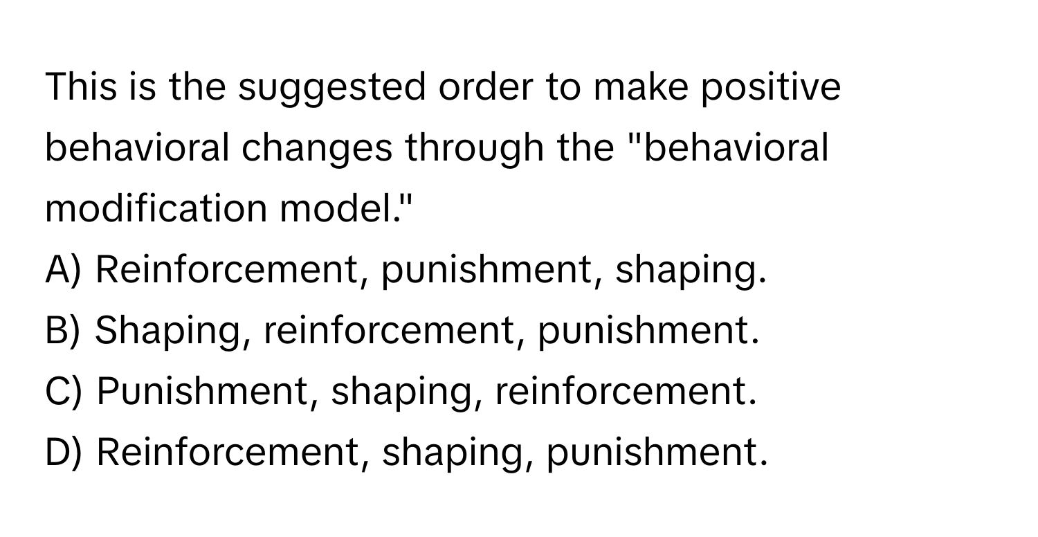 This is the suggested order to make positive behavioral changes through the "behavioral modification model."

A) Reinforcement, punishment, shaping. 
B) Shaping, reinforcement, punishment. 
C) Punishment, shaping, reinforcement. 
D) Reinforcement, shaping, punishment.