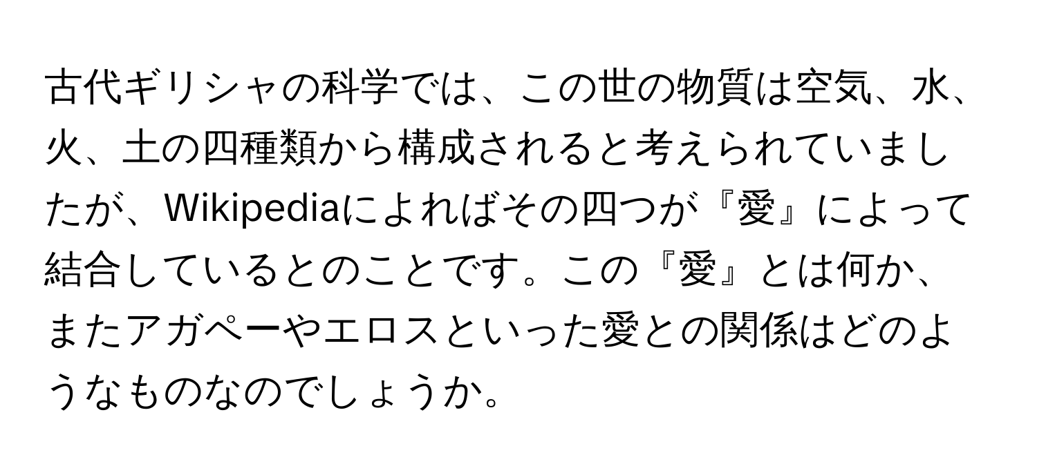 古代ギリシャの科学では、この世の物質は空気、水、火、土の四種類から構成されると考えられていましたが、Wikipediaによればその四つが『愛』によって結合しているとのことです。この『愛』とは何か、またアガペーやエロスといった愛との関係はどのようなものなのでしょうか。