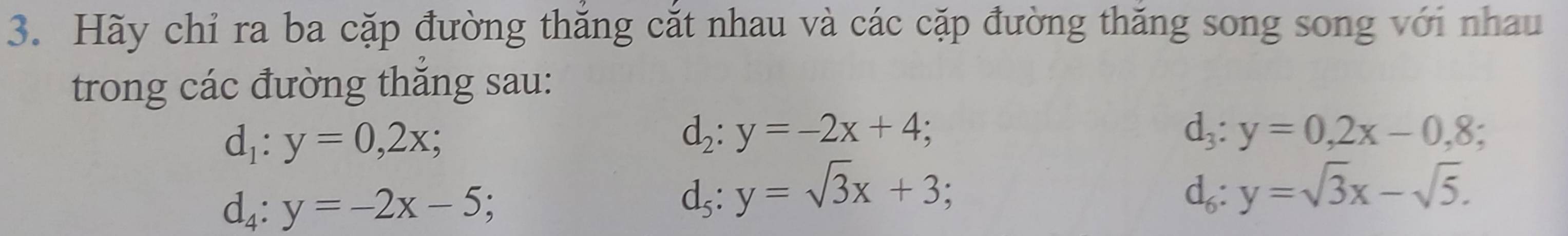 Hãy chỉ ra ba cặp đường thăng cắt nhau và các cặp đường thăng song song với nhau 
trong các đường thăng sau:
d_1:y=0,2x;
d_2:y=-2x+4;
d_3:y=0, 2x-0,8;
d_4:y=-2x-5;
d_5 : y=sqrt(3)x+3;
d_6:y=sqrt(3)x-sqrt(5).