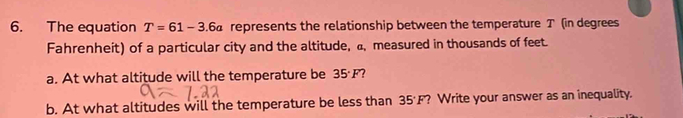 The equation T=61-3.6a represents the relationship between the temperature T (in degrees 
Fahrenheit) of a particular city and the altitude, a, measured in thousands of feet. 
a. At what altitude will the temperature be 35°F 7 
b. At what altitudes will the temperature be less than 35°F ? Write your answer as an inequality.