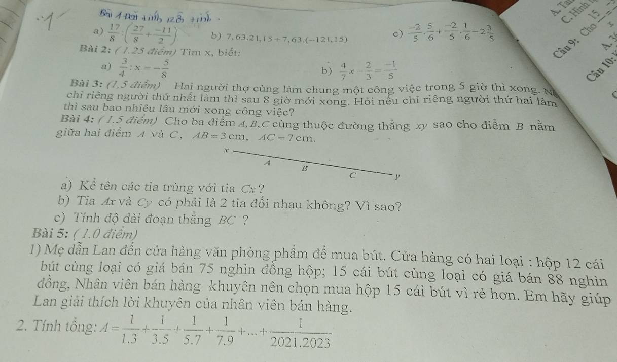 Tar
C. Hình
a)  17/8 :( 27/8 + (-11)/2 ) b) 7,63.21,15+7,63.(-121,15) c)  (-2)/5 ·  5/6 + (-2)/5 ·  1/6 -2 3/5 
A 3
Bài 2: ( 1.25 điểm) Tìm x, biết:
Câu 9: Ch |frac 15= 4
a)  3/4 :x=- 5/8   4/7 x- 2/3 = (-1)/5 
b)
Câu 10
Bài 3: (1,5 điểm) Hai người thợ cùng làm chung một công việc trong 5 giờ thì xong. Nà
chỉ riêng người thứ nhất làm thì sau 8 giờ mới xong. Hỏi nếu chỉ riêng người thứ hai làm
thì sau bao nhiêu lâu mới xong công việc?
Bài 4: ( 1.5 điểm) Cho ba điểm A,B,C cùng thuộc đường thắng xy sao cho điểm B nằm
giữa hai điểm A và C, AB=3cm,AC=7cm.
x
A
B
C y
a) Kể tên các tia trùng với tia Cx ?
b) Tia Ax và Cy có phải là 2 tia đối nhau không? Vì sao?
c) Tính độ dài đoạn thăng BC?
Bài 5: ( 1.0 điêm)
1) Mẹ dẫn Lan đến cửa hàng văn phòng phẩm để mua bút. Cửa hàng có hai loại : hộp 12 cái
bút cùng loại có giá bán 75 nghìn đồng hộp; 15 cái bút cùng loại có giá bán 88 nghìn
đồng, Nhân viên bán hàng khuyên nên chọn mua hộp 15 cái bút vì rẻ hơn. Em hãy giúp
Lan giải thích lời khuyên của nhân viên bán hàng.
2. Tính tổng: A= 1/1.3 + 1/3.5 + 1/5.7 + 1/7.9 +...+ 1/2021,2023 