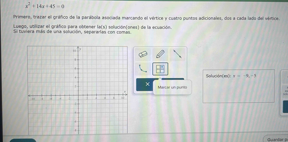 x^2+14x+45=0
Primero, trazar el gráfico de la parábola asociada marcando el vértice y cuatro puntos adicionales, dos a cada lado del vértice. 
Luego, utilizar el gráfico para obtener la(s) solución(ones) de la ecuación. 
Si tuviera más de una solución, separarlas con comas. 
Solución(es): x=-9,-5
× 
Marcar un punto 
ex 
sol 
Guardar p