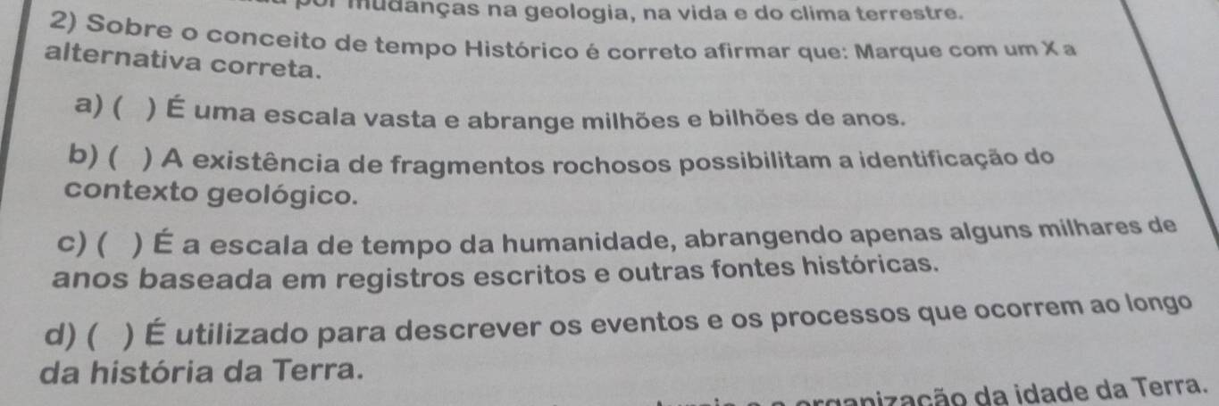 or mudanças na geologia, na vida e do clima terrestre.
2) Sobre o conceito de tempo Histórico é correto afirmar que: Marque com um X a
alternativa correta.
a) ( ) É uma escala vasta e abrange milhões e bilhões de anos.
b) ( ) A existência de fragmentos rochosos possibilitam a identificação do
contexto geológico.
c)( ) É a escala de tempo da humanidade, abrangendo apenas alguns milhares de
anos baseada em registros escritos e outras fontes históricas.
d) ( ) É utilizado para descrever os eventos e os processos que ocorrem ao longo
da história da Terra.
rganização da idade da Terra.