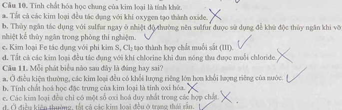 Tính chất hóa học chung của kim loại là tính khử.
a. Tất cả các kim loại đều tác dụng với khí oxygen tạo thành oxide.
b. Thủy ngân tác dụng với sulfur ngay ở nhiệt độ thường nên sulfur được sử dụng để khử độc thủy ngân khi vỡ
nhiệt kế thủy ngân trong phòng thí nghiệm.
c. Kim loại Fe tác dụng với phi kim S, Cl_2 tạo thành hợp chất muối sắt (III).
d. Tất cả các kim loại đều tác dụng với khí chlorine khi đun nóng thu được muối chloride.
Câu 11. Mỗi phát biểu nào sau đây là đúng hay sai?
a. Ở điều kiện thường, các kim loại đều có khối lượng riêng lớn hơn khối lượng riêng của nước.
b. Tính chất hoá học đặc trưng của kim loại là tính oxi hóa.
c. Các kim loại đều chỉ có một số oxi hoá duy nhất trong các hợp chất.
đ. Ở điều kiên thường, tất cả các kim loại đều ở trạng thái rắn.