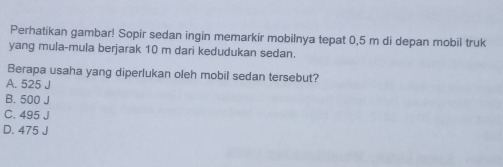 Perhatikan gambar! Sopir sedan ingin memarkir mobilnya tepat 0,5 m di depan mobil truk
yang mula-mula berjarak 10 m dari kedudukan sedan.
Berapa usaha yang diperlukan oleh mobil sedan tersebut?
A. 525 J
B. 500 J
C. 495 J
D. 475 J