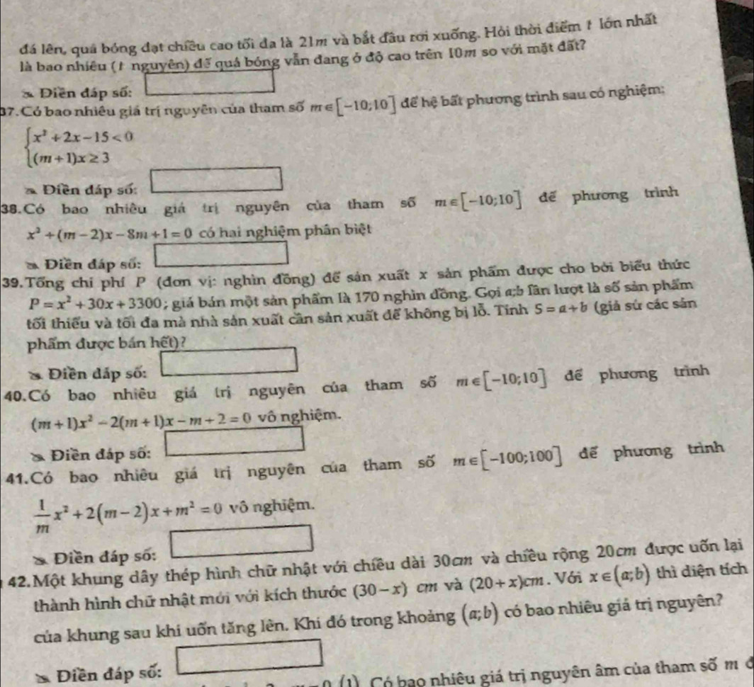 đá lên, quá bóng đạt chiều cao tối đa là 21m và bắt đầu rới xuống. Hỏi thời điểm 1 lớn nhất
là bao nhiêu (1 nguyên) đế quả bóng vẫn đang ở độ cao trên 10m so với mặt đất?
* Điễn đáp số:
37. Có bao nhiêu giá trị nguyên của tham số m∈ [-10;10] để hệ bất phương trình sau có nghiệm:
beginarrayl x^2+2x-15<0 (m+1)x≥ 3endarray.
Điền đáp số:
38.Có bao nhiêu giá trị nguyên của tham số m∈ [-10;10] dế phương trình
x^2+(m-2)x-8m+1=0 có hai nghiệm phân biệt
* Điền đáp số:
39.Tổng chỉ phí P (đơn vị: nghìn đồng) để sản xuất x sản phẩm được cho bởi biểu thức
P=x^2+30x+3300; giá bán một sản phẩm là 170 nghìn đồng. Gọi a;b lần lượt là số sản phẩm
tối thiểu và tối đa mà nhà sản xuất cân sản xuất để không bị lỗ. Tính S=a+b (giả sứ các sản
phẩm được bán hết)?
& Điền dấp số:
40.Có bao nhiêu giá trị nguyên của tham số m∈ [-10;10] để phương trình
(m+1)x^2-2(m+1)x-m+2=0 vô nghiệm.
* Điền đáp số: 2x-5)=x+3
41.Có bao nhiêu giá trị nguyên của tham số m∈ [-100;100] đế phương trình
 1/m x^2+2(m-2)x+m^2=0vhat 0 nghiệm.
* Điền đáp số: □
42.Một khung dây thép hình chữ nhật với chiêu dài 30cm và chiều rộng 20cm được uốn lại
thành hình chữ nhật mới với kích thước (30-x) cm và (20+x)cm. Với x∈ (a;b) thì diện tích
của khung sau khi uốn tăng lên. Khi đó trong khoảng (a;b) có bao nhiêu giá trị nguyên?
Diền đáp số:
1) Có bao nhiêu giá trị nguyên âm của tham số m ở