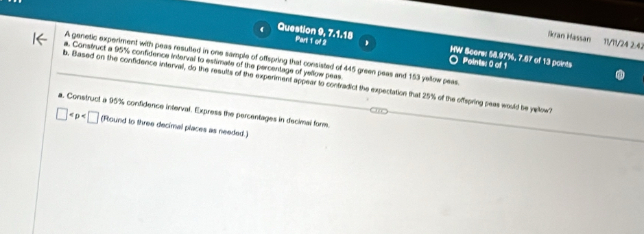 Ikran Hassan 11/11/24 2:42 
Part 1 of 2 
Question 9, 7, 1, 1B HW Score: 58.97%, 7.67 of 13 points 
A genetic experiment with peas resulted in one sample of offspring that consisted of 445 green peas and 153 yellow peas 
a. Construct a 95% confidence interval to estimate of the percentage of yellow peas. 
Points: 0 of 1 
b. Based on the confidence interval, do the results of the experiment appear to contradict the expectation that 25% of the offspring peas would be yellow? 
a. Construct a 95% confidence interval. Express the percentages in decimal form
□ (Round to three decimal places as needed.)