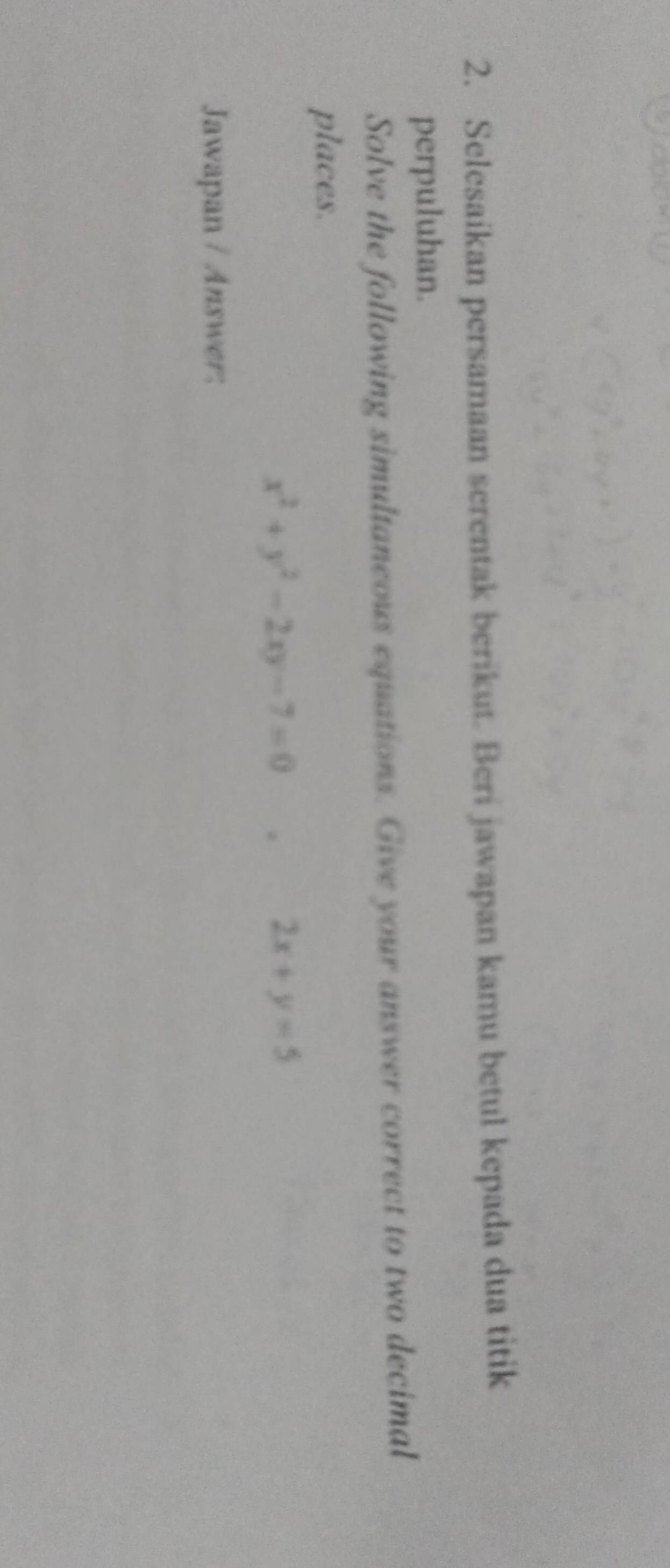 Selesaikan persamaan serentak berikut. Beri jawapan kamu betul kepada dua titik
perpuluhan.
Solve the following simultaneous equations. Give your answer correct to two decimal
places.
x^2+y^2-2xy-7=0. 2x+y=5
Jawapan / Answer: