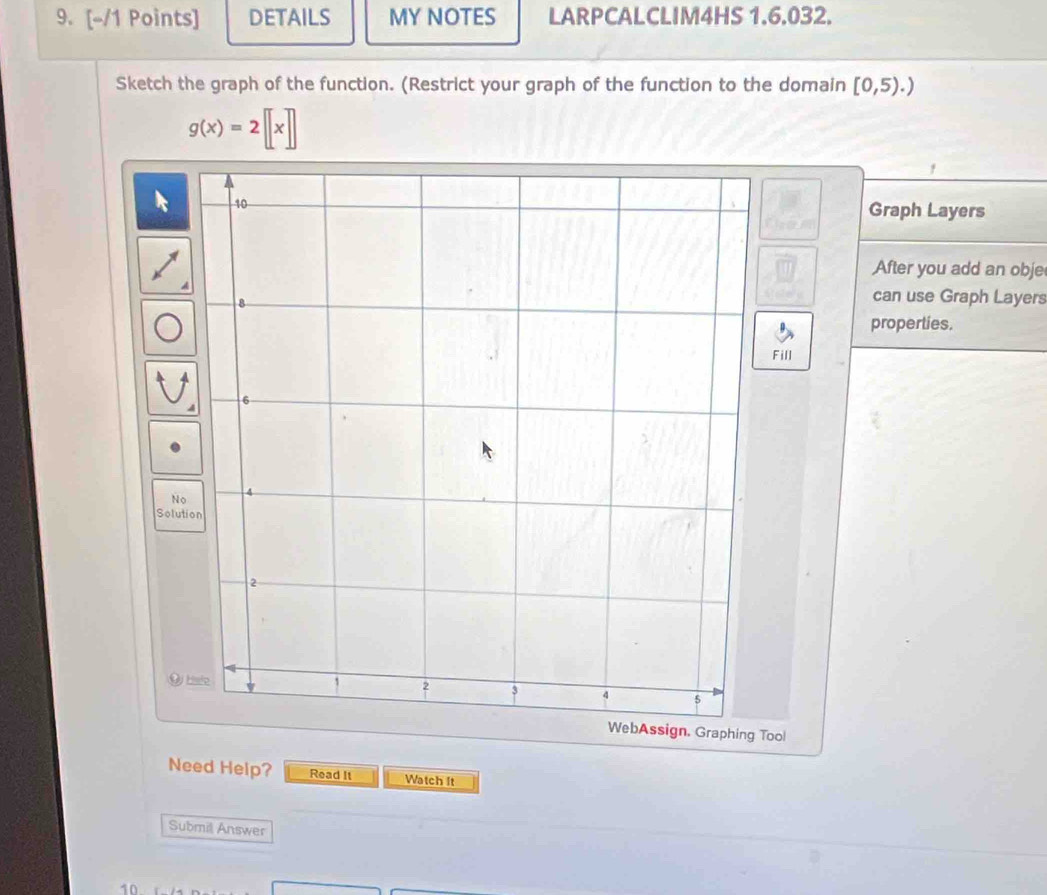 DETAILS MY NOTES LARPCALCLIM4HS 1.6.032. 
Sketch the graph of the function. (Restrict your graph of the function to the domain [0,5).)
g(x)=2[[x]]
Graph Layers 
After you add an obje 
can use Graph Layers 
properties. 
Fill 
No 
Solution 
Tool 
Need Help? Read It Watch It 
Submil Answer 
10