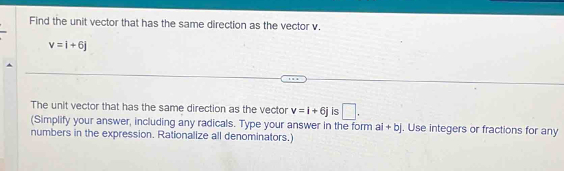 Find the unit vector that has the same direction as the vector v.
v=i+6j
The unit vector that has the same direction as the vector v=i+6j is □ . 
(Simplify your answer, including any radicals. Type your answer in the form a 1+ bj. Use integers or fractions for any 
numbers in the expression. Rationalize all denominators.)