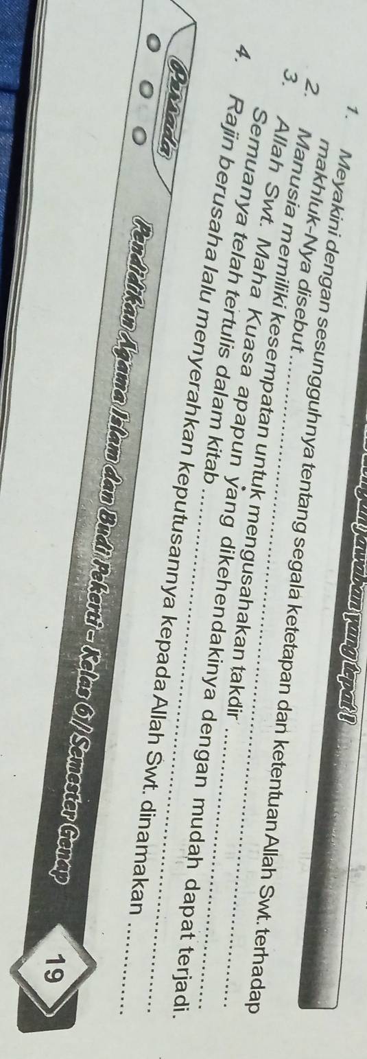 ar gun j awaban yang tepat ! 
makhluk-Nya disebut .. 
1. Meyakini dengan sesungguhnya tentang segala ketetapan dan ketentuan Allah Swt. terhadap 
2. Manusia memiliki kesempatan untuk mengusahakan takdir 
Semuanya telah tertulis dalam kitab 
3. Allah Swt. Maha Kuasa apapun yang dikehendakinya dengan mudah dapat terjadi 
4. Rajin berusaha lalu menyerahkan keputusannya kepadaAllah Śwt. dinamakan_ 
Persada 
Pendidikan Agama Islam dan Budi Pekerti - Kelas 61 / Semester Genap 19