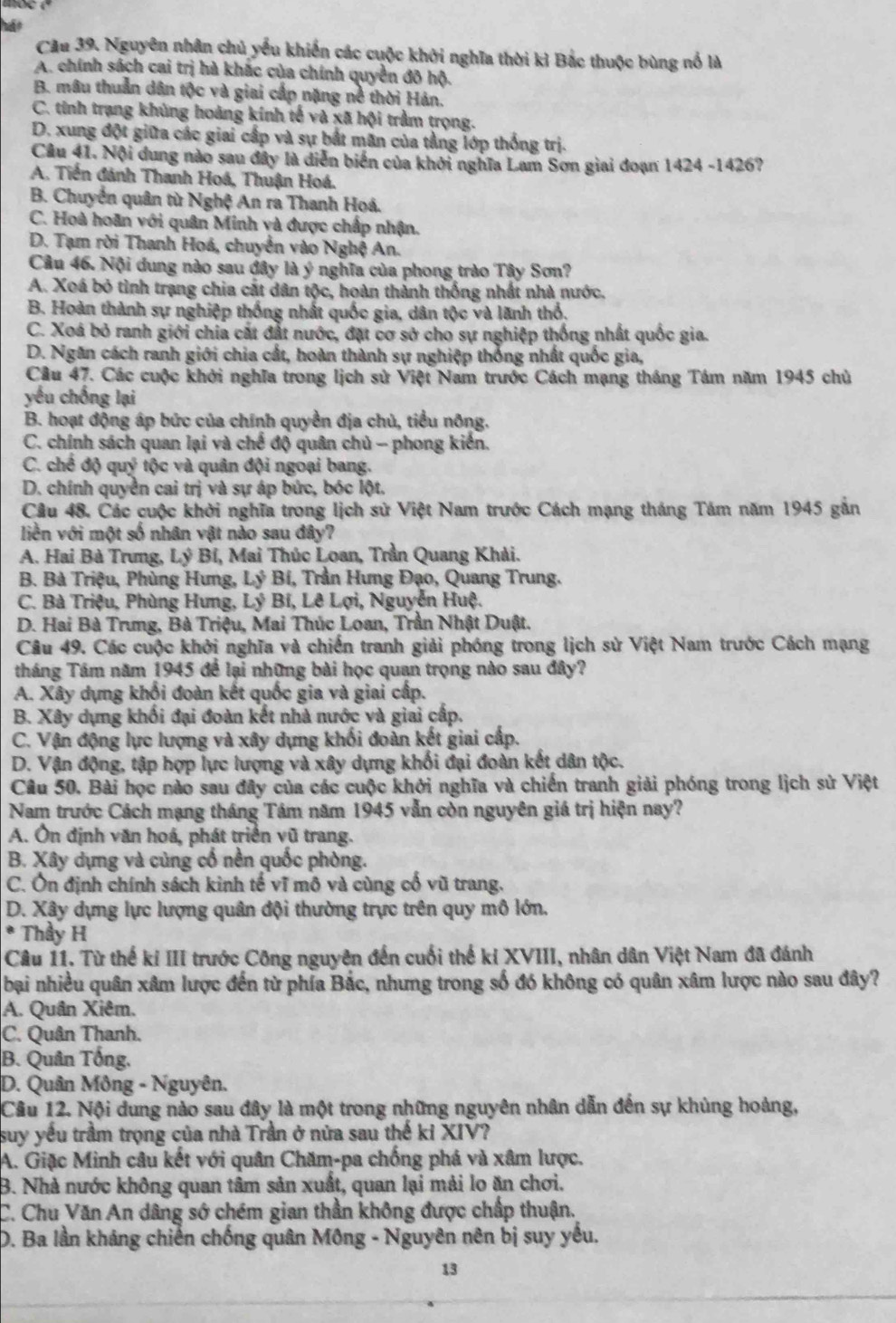 hát
Cầu 39. Nguyên nhân chủ yếu khiến các cuộc khởi nghĩa thời kì Bắc thuộc bùng nổ là
A. chính sách cai trị hà khác của chính quyền đô hộ.
B. mâu thuần dân tộc và giai cấp nặng nề thời Hán.
C. tinh trạng khủng hoàng kính tế và xã hội trầm trọng.
D. xung đột giữa các giai cấp và sự bắt mãn của tầng lớp thống trị.
Câu 41. Nội dung nào sau đây là diễn biến của khởi nghĩa Lam Sơn giai đoạn 1424 -1426?
A. Tiền đánh Thanh Hoá, Thuận Hoá.
B. Chuyển quân từ Nghệ An ra Thanh Hoá.
C. Hoà hoãn với quân Minh và được chấp nhận.
D. Tạm rời Thanh Hoá, chuyển vào Nghệ An.
Cầu 46. Nội dung nào sau đây là ý nghĩa của phong trào Tây Sơn?
A. Xoá bỏ tình trạng chia cát dân tộc, hoàn thành thống nhất nhà nước.
B. Hoàn thành sự nghiệp thống nhất quốc gia, dân tộc và lãnh thổ,
C. Xoá bỏ ranh giới chia cát đất nước, đặt cơ sở cho sự nghiệp thống nhất quốc gia.
D. Ngăn cách ranh giới chia cất, hoàn thành sự nghiệp thống nhất quốc gia,
Cầu 47. Các cuộc khởi nghĩa trong lịch sử Việt Nam trước Cách mạng tháng Tám năm 1945 chủ
yếu chống lại
B. hoạt động áp bức của chính quyền địa chủ, tiểu nông.
C. chính sách quan lại và chế độ quân chủ - phong kiến.
C. chế độ quý tộc và quân đội ngoại bang.
D. chính quyền cai trị và sự áp bức, bóc lột.
Câu 48. Các cuộc khởi nghĩa trong lịch sử Việt Nam trước Cách mạng tháng Tám năm 1945 gắn
liền với một số nhân vật nào sau đây?
A. Hai Bà Trưng, Lý Bí, Mai Thúc Loan, Trần Quang Khải.
B. Bà Triệu, Phùng Hưng, Lý Bí, Trần Hưng Đạo, Quang Trung.
C. Bà Triệu, Phùng Hưng, Lý Bí, Lê Lợi, Nguyễn Huệ.
D. Hai Bà Trưng, Bà Triệu, Mai Thúc Loan, Trần Nhật Duật.
Câu 49. Các cuộc khởi nghĩa và chiến tranh giải phóng trong lịch sử Việt Nam trước Cách mạng
tháng Tám năm 1945 để lại những bài học quan trọng nào sau đây?
A. Xây dựng khối đoàn kết quốc gia và giai cấp.
B. Xây dụng khối đại đoàn kết nhà nước và giai cấp.
C. Vận động lực lượng và xây dựng khối đoàn kết giai cấp.
D. Vận động, tập hợp lực lượng và xây dựng khối đại đoàn kết dân tộc.
Câu 50. Bài học nào sau đây của các cuộc khởi nghĩa và chiến tranh giải phóng trong lịch sử Việt
Nam trước Cách mạng tháng Tâm năm 1945 vẫn còn nguyên giá trị hiện nay?
A. Ôn định văn hoá, phát triển vũ trang.
B. Xây dựng và củng cổ nền quốc phòng.
C. Ôn định chính sách kình tế vĩ mô và cùng cổ vũ trang.
D. Xây dựng lực lượng quân đội thường trực trên quy mô lớn.
* Thầy H
Câu 11. Từ thế kí III trước Công nguyên đến cuối thế kỉ XVIII, nhân dân Việt Nam đã đánh
bại nhiều quân xâm lược đến từ phía Bắc, nhưng trong số đó không có quân xâm lược nào sau đây?
A. Quân Xiêm.
C. Quân Thanh.
B. Quân Tổng.
D. Quân Mông - Nguyên.
Câu 12. Nội dung nào sau đây là một trong những nguyên nhân dẫn đến sự khủng hoàng,
suy yếu trầm trọng của nhà Trần ở nửa sau thế ki XIV?
A. Giặc Minh câu kết với quân Chăm-pa chống phá và xâm lược.
B. Nhà nước không quan tâm sản xuất, quan lại mải lo ăn chơi.
C. Chu Văn An dâng sớ chém gian thần không được chấp thuận.
D. Ba lần kháng chiến chống quân Mông - Nguyên nên bị suy yếu.
13