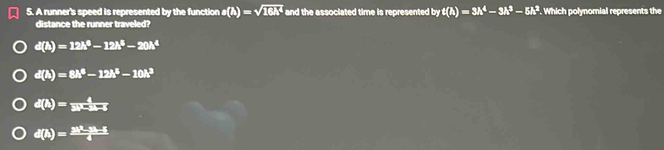 A runner's speed is represented by the function s(h)=sqrt(16h^4) and the associated time is represented by t(h)=3h^4-3h^3-5h^2. Which polynomial represents the
distance the runner traveled?
d(h)=12h^6-12h^5-20h^4
d(h)=8h^6-12h^5-10h^3
d(h)= 4/3h-3h-6 
d(h)= (3h^2-3h-5)/4 