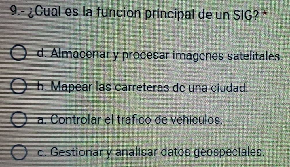 9.- ¿Cuál es la funcion principal de un SIG? *
d. Almacenar y procesar imagenes satelitales.
b. Mapear las carreteras de una ciudad.
a. Controlar el trafico de vehiculos.
c. Gestionar y analisar datos geospeciales.