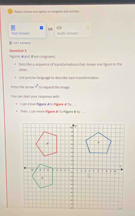 Please choose one option to complete this activity. 
C 
OR 
Text Answer Audio Answer 
TEXT ANSWER 
Question 5 
Figures A and B are congruent. 
Describe a sequence of transformations that moves one figure to the 
other. 
Use precise language to describe each transformation. 
Press the arrow x^p to expand the image. 
You can start your response with: 
I can move Figure A to Figure A'by ... 
Then, I can move Figure A' to Figure B by . . .