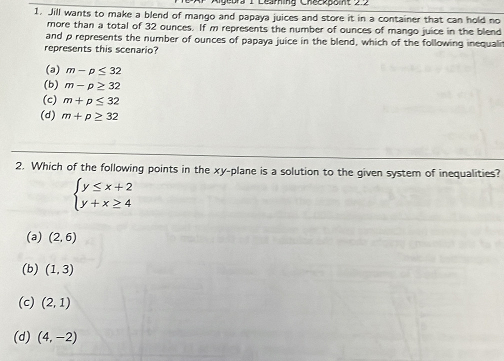 ebra 1 Learning Checkpoint 2.2
1. Jill wants to make a blend of mango and papaya juices and store it in a container that can hold no
more than a total of 32 ounces. If m represents the number of ounces of mango juice in the blend
and p represents the number of ounces of papaya juice in the blend, which of the following inequali
represents this scenario?
(a) m-p≤ 32
(b) m-p≥ 32
(c) m+p≤ 32
(d) m+p≥ 32
2. Which of the following points in the xy -plane is a solution to the given system of inequalities?
beginarrayl y≤ x+2 y+x≥ 4endarray.
(a) (2,6)
(b) (1,3)
(c) (2,1)
(d) (4,-2)